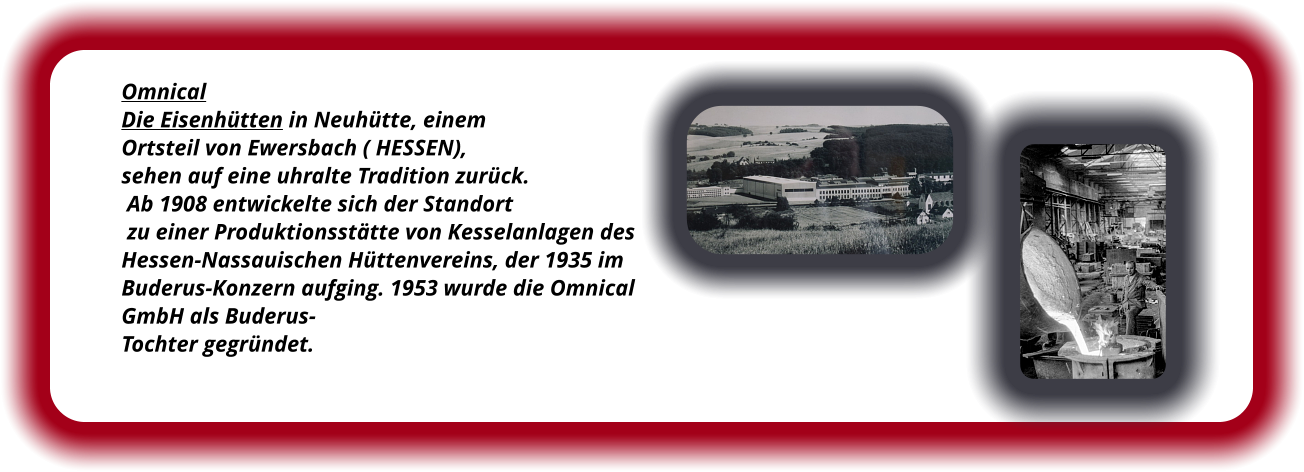 Omnical Die Eisenhütten in Neuhütte, einem  Ortsteil von Ewersbach ( HESSEN),  sehen auf eine uhralte Tradition zurück.  Ab 1908 entwickelte sich der Standort  zu einer Produktionsstätte von Kesselanlagen des  Hessen-Nassauischen Hüttenvereins, der 1935 im  Buderus-Konzern aufging. 1953 wurde die Omnical  GmbH als Buderus- Tochter gegründet.