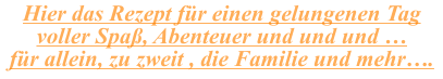 Hier das Rezept für einen gelungenen Tag voller Spaß, Abenteuer und und und … für allein, zu zweit , die Familie und mehr….