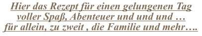 Hier das Rezept für einen gelungenen Tag voller Spaß, Abenteuer und und und … für allein, zu zweit , die Familie und mehr….