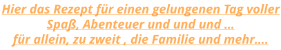 Hier das Rezept für einen gelungenen Tag voller Spaß, Abenteuer und und und … für allein, zu zweit , die Familie und mehr….